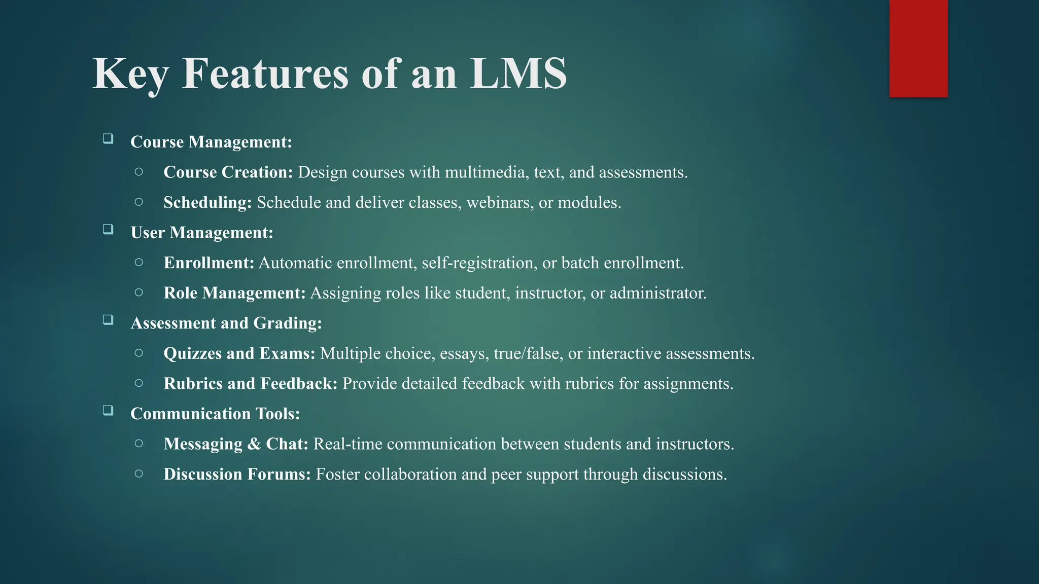 Key Features of an LMS
 Course Management:
o Course Creation: Design courses with multimedia, text, and assessments.
o Scheduling: Schedule and deliver classes, webinars, or modules.
 User Management:
o Enrollment: Automatic enrollment, self-registration, or batch enrollment.
o Role Management: Assigning roles like student, instructor, or administrator.
 Assessment and Grading:
o Quizzes and Exams: Multiple choice, essays, true/false, or interactive assessments.
o Rubrics and Feedback: Provide detailed feedback with rubrics for assignments.
 Communication Tools:
o Messaging & Chat: Real-time communication between students and instructors.
o Discussion Forums: Foster collaboration and peer support through discussions.
 