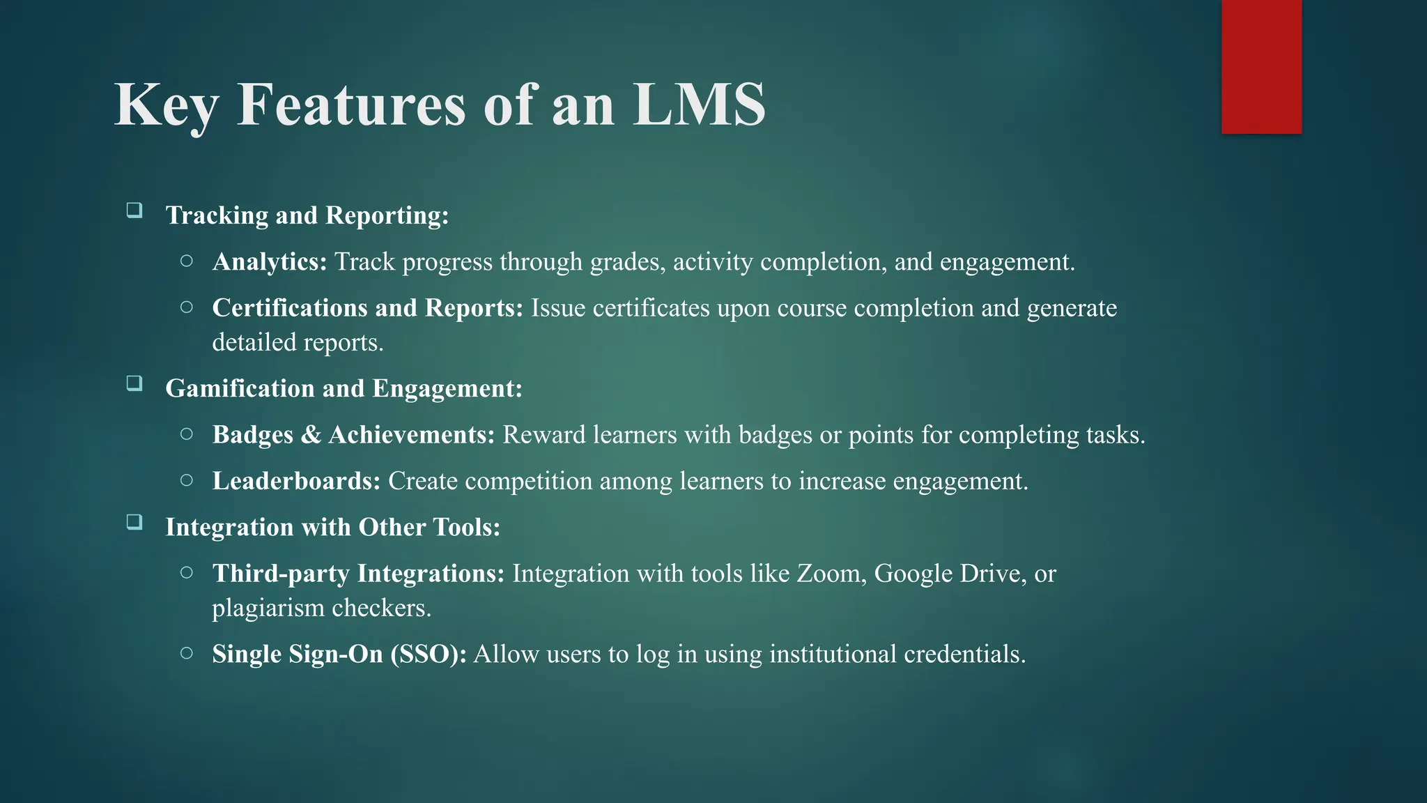 Key Features of an LMS
 Tracking and Reporting:
o Analytics: Track progress through grades, activity completion, and engagement.
o Certifications and Reports: Issue certificates upon course completion and generate
detailed reports.
 Gamification and Engagement:
o Badges & Achievements: Reward learners with badges or points for completing tasks.
o Leaderboards: Create competition among learners to increase engagement.
 Integration with Other Tools:
o Third-party Integrations: Integration with tools like Zoom, Google Drive, or
plagiarism checkers.
o Single Sign-On (SSO): Allow users to log in using institutional credentials.
 