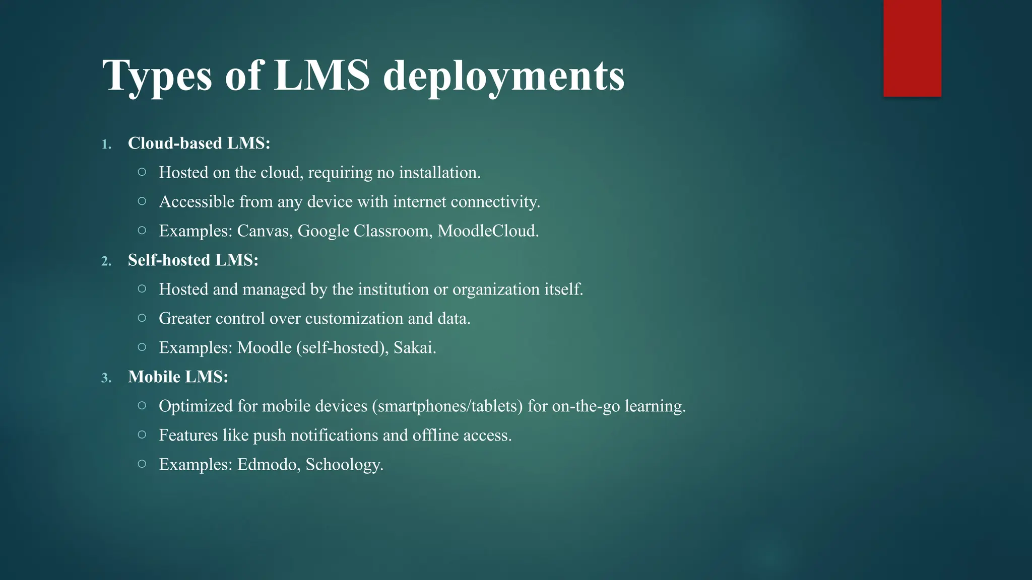 Types of LMS deployments
1. Cloud-based LMS:
o Hosted on the cloud, requiring no installation.
o Accessible from any device with internet connectivity.
o Examples: Canvas, Google Classroom, MoodleCloud.
2. Self-hosted LMS:
o Hosted and managed by the institution or organization itself.
o Greater control over customization and data.
o Examples: Moodle (self-hosted), Sakai.
3. Mobile LMS:
o Optimized for mobile devices (smartphones/tablets) for on-the-go learning.
o Features like push notifications and offline access.
o Examples: Edmodo, Schoology.
 