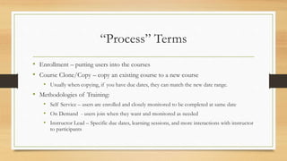 “Process” Terms
• Enrollment – putting users into the courses
• Course Clone/Copy – copy an existing course to a new course
• Usually when copying, if you have due dates, they can match the new date range.
• Methodologies of Training:
• Self Service – users are enrolled and closely monitored to be completed at same date
• On Demand - users join when they want and monitored as needed
• Instructor Lead – Specific due dates, learning sessions, and more interactions with instructor
to participants
 