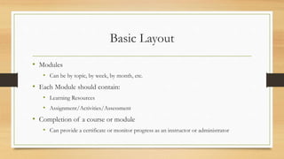 Basic Layout
• Modules
• Can be by topic, by week, by month, etc.
• Each Module should contain:
• Learning Resources
• Assignment/Activities/Assessment
• Completion of a course or module
• Can provide a certificate or monitor progress as an instructor or administrator
 