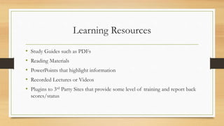 Learning Resources
• Study Guides such as PDFs
• Reading Materials
• PowerPoints that highlight information
• Recorded Lectures or Videos
• Plugins to 3rd Party Sites that provide some level of training and report back
scores/status
 