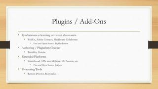Plugins / Add-Ons
• Synchronous e-learning or virtual classrooms
• WebEx, Adobe Connect, Blackboard Collaborate
• Free and Open Source: BigBlueButton
• Authoring / Plagiarism Checker
• TurnItIn, Vericite
• Extended Platforms
• Voicethread, APIs into McGrawHill, Pearson, etc,
• Free and Open Source: Kaltura
• Proctoring Tools
• Remote Proctor, Respondus
 
