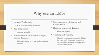 Why use an LMS?
• Increase Productivity
• Can be done during downtime
• Real-time access
• Always* available
• Standardization of Material + Single
Site for Resources
• Deliver training in a clear and consistent
manner
• Encouragement of Sharing and
Collaboration
• Decrease in costs of Training
• Rinse and repeat
• Tracking and Trending
• Monitor people’s progress and skillset
for core work functions, promotion
opportunities, and core competencies
overall for the team.
 