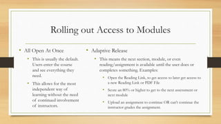 Rolling out Access to Modules
• All Open At Once
• This is usually the default.
Users enter the course
and see everything they
need.
• This allows for the most
independent way of
learning without the need
of continued involvement
of instructors.
• Adaptive Release
• This means the next section, module, or even
reading/assignment is available until the user does or
completes something. Examples:
• Open the Reading Link, to get access to later get access to
a new Reading Link or PDF File
• Score an 80% or higher to get to the next assessment or
next module
• Upload an assignment to continue OR can’t continue the
instructor grades the assignment.
 