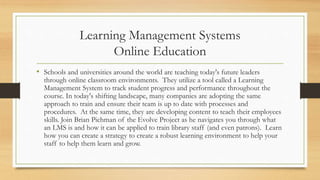 Learning Management Systems
Online Education
• Schools and universities around the world are teaching today's future leaders
through online classroom environments. They utilize a tool called a Learning
Management System to track student progress and performance throughout the
course. In today's shifting landscape, many companies are adopting the same
approach to train and ensure their team is up to date with processes and
procedures. At the same time, they are developing content to teach their employees
skills. Join Brian Pichman of the Evolve Project as he navigates you through what
an LMS is and how it can be applied to train library staff (and even patrons). Learn
how you can create a strategy to create a robust learning environment to help your
staff to help them learn and grow.
 