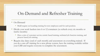 On-Demand and Refresher Training
• On-Demand
• Build require on-boarding training for new employees and for each position.
• Divide your work buckets into 6 or 12 containers (so refresh every six months or
twelve months)
• Have a mix of customer service centric based training, technical job function training, and
process based job training.
• Require due dates (end of each month) and assessment on everything trained. If
you do a one-off training for a new phone system, have the training available within
your LMS and require everyone to complete the assessment.
 