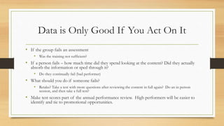 Data is Only Good If You Act On It
• If the group fails an assessment
• Was the training not sufficient?
• If a person fails – how much time did they spend looking at the content? Did they actually
absorb the information or sped through it?
• Do they continually fail (bad performer)
• What should you do if someone fails?
• Retake? Take a test with more questions after reviewing the content in full again? Do an in person
session, and then take a full test?
• Make test scores part of the annual performance review. High performers will be easier to
identify and tie to promotional opportunities.
 