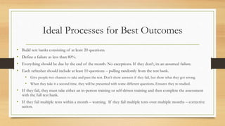 Ideal Processes for Best Outcomes
• Build test banks consisting of at least 20 questions.
• Define a failure as less than 80%.
• Everything should be due by the end of the month. No exceptions. If they don’t, its an assumed failure.
• Each refresher should include at least 10 questions – pulling randomly from the test bank.
• Give people two chances to take and pass the test. Don’t show answers if they fail, but show what they got wrong.
• When they take it a second time, they will be presented with some different questions. Ensures they re-studied.
• If they fail, they must take either an in-person training or self-driven training and then complete the assessment
with the full test bank.
• If they fail multiple tests within a month – warning. If they fail multiple tests over multiple months – corrective
action.
 