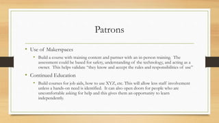 Patrons
• Use of Makerspaces
• Build a course with training content and partner with an in-person training. The
assessment could be based for safety, understanding of the technology, and acting as a
owner. This helps validate “they know and accept the rules and responsibilities of use”
• Continued Education
• Build courses for job aids, how to use XYZ, etc. This will allow less staff involvement
unless a hands-on need is identified. It can also open doors for people who are
uncomfortable asking for help and this gives them an opportunity to learn
independently.
 