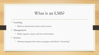 What is an LMS?
• Learning
• Delivers educational courses and resources
• Management
• Helps organize, report, and store information
• System
• Software program that creates, manages, and delivers “eLearning”
 