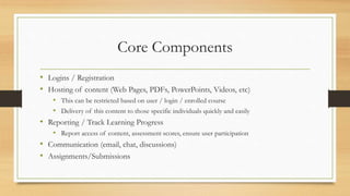 Core Components
• Logins / Registration
• Hosting of content (Web Pages, PDFs, PowerPoints, Videos, etc)
• This can be restricted based on user / login / enrolled course
• Delivery of this content to those specific individuals quickly and easily
• Reporting / Track Learning Progress
• Report access of content, assessment scores, ensure user participation
• Communication (email, chat, discussions)
• Assignments/Submissions
 