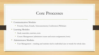 Core Processes
• Communication Modules
• Forums, Chats, Emails, Announcements, Conferences/Webinars
• Learning Modules
• Study materials, exercises, tests
• Course Management (administer course and assess assignments/tests)
• Administrator Modules
• User Management – tracking and statistics tied to individual user or trends for whole class
 