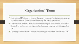 “Organization” Terms
• Instructional Designer or Course Designer – person who designs the course,
organizes content (sometimes will develop the learning content)
• Instructor or Trainer – person who either takes pre-built content or builds it
themselves and monitors progress plus leads any coaching activities, grades,
etc.
• Learning Administrator – person who manages the admin side of the LMS
 