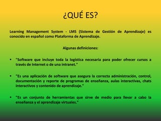 ¿QUÉ ES?
Learning Management System - LMS (Sistema de Gestión de Aprendizaje) es
conocido en español como Plataforma de Aprendizaje.

                               Algunas definiciones:

   "Software que incluye toda la logística necesaria para poder ofrecer cursos a
    través de Internet o de una intranet."

   "Es una aplicación de software que asegura la correcta administración, control,
    documentación y reporte de programas de enseñanza, aulas interactivas, chats
    interactivos y contenido de aprendizaje."

   "Es un conjunto de herramientas que sirve de medio para llevar a cabo la
    enseñanza y el aprendizaje virtuales."
 