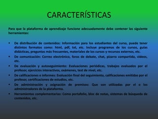 CARACTERÍSTICAS
Para que la plataforma de aprendizaje funcione adecuadamente debe contener las siguiente
herramientas:

   De distribución de contenidos: Información para los estudiantes del curso, puede tener
    distintos formatos como: html, pdf, txt, etc. Incluye programas de los cursos, guías
    didácticas, preguntas más frecuentes, materiales de los cursos y recursos externos, etc.
   De comunicación: Correo electrónico, foros de debate, chat, pizarra compartida, videos,
    etc.
   De evaluación y autoseguimiento: Evaluaciones periódicas, trabajos evaluados por el
    profesor, ejercicios interactivos, exámenes, test de nivel, etc.
   De calificaciones e informes: Evaluación final del seguimiento, calificaciones emitidas por el
    profesor, certificaciones de estudios, etc.
   De administración y asignación de premisos: Que son utilizadas por el o los
    administradores de la plataforma.
   Herramientas complementarias: Como portafolio, bloc de notas, sistemas de búsqueda de
    contenidos, etc.
 