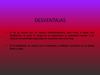 DESVENTAJAS

   Si no se cuenta con un equipo multidisciplinario para echar a andar una
    plataforma, se corre el riesgo de no aprovechar su potencial máximo o no
    obtener los resultados esperados en el proceso de e-Learning.

   Si el estudiante no cuenta con el hardware y software necesario no se puede
    llevar a cabo.
 