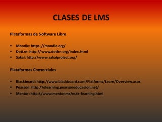 CLASES DE LMS
Plataformas de Software Libre

   Moodle: https://moodle.org/
   DotLrn: http://www.dotlrn.org/index.html
   Sakai: http://www.sakaiproject.org/


Plataformas Comerciales

   Blackboard: http://www.blackboard.com/Platforms/Learn/Overview.aspx
   Pearson: http://elearning.pearsoneducacion.net/
   Mentor: http://www.mentor.mx/es/e-learning.html
 