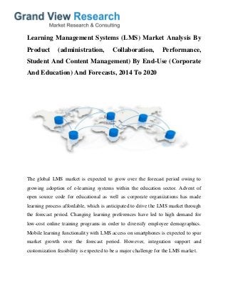 Learning Management Systems (LMS) Market Analysis By
Product (administration, Collaboration, Performance,
Student And Content Management) By End-Use (Corporate
And Education) And Forecasts, 2014 To 2020
The global LMS market is expected to grow over the forecast period owing to
growing adoption of e-learning systems within the education sector. Advent of
open source code for educational as well as corporate organizations has made
learning process affordable, which is anticipated to drive the LMS market through
the forecast period. Changing learning preferences have led to high demand for
low-cost online training programs in order to diversify employee demographics.
Mobile learning functionality with LMS access on smartphones is expected to spur
market growth over the forecast period. However, integration support and
customization feasibility is expected to be a major challenge for the LMS market.
 