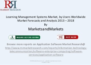 Learning Management Systems Market, by Users Worldwide
Market Forecasts and Analysis 2013 – 2018
By
MarketsandMarkets
Browse more reports on Application Software Market Research@
http://www.rnrmarketresearch.com/reports/information-technology-
telecommunication/software-enterprise-computing/software-
services/application-software
© RnRMarketResearch.com ; sales@rnrmarketresearch.com ;
+1 888 391 5441
 