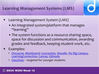 Learning Management Systems (LMS)
 Learning Management System (LMS)
• An integrated system/platform that manages
“learning”
• The system functions as a resource sharing space,
space for discussion and communication, awarding
grades and feedback, keeping student work, etc.
 Examples:
• Oncourse, Blackboard; Coursesites, Moodle, My Big Campus,
LearningConnection, Canvas, Edmodo
• ClassDojo – targeted for younger students
EDUC W200 Week 12

 