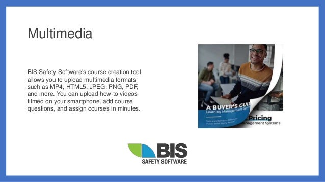 Multimedia
BIS Safety Software's course creation tool
allows you to upload multimedia formats
such as MP4, HTML5, JPEG, PNG, PDF,
and more. You can upload how-to videos
filmed on your smartphone, add course
questions, and assign courses in minutes.
 