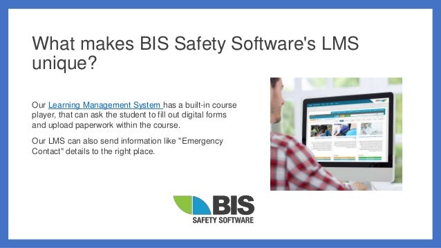 What makes BIS Safety Software's LMS
unique?
Our Learning Management System has a built-in course
player, that can ask the student to fill out digital forms
and upload paperwork within the course.
Our LMS can also send information like "Emergency
Contact" details to the right place.
 