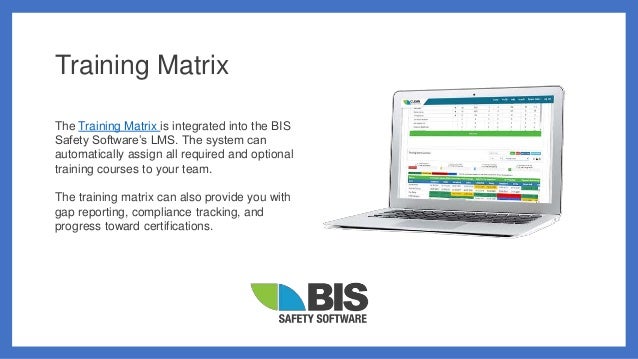 Training Matrix
The Training Matrix is integrated into the BIS
Safety Software’s LMS. The system can
automatically assign all required and optional
training courses to your team.
The training matrix can also provide you with
gap reporting, compliance tracking, and
progress toward certifications.
 
