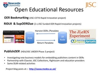 Open Educational Resources 
OER Bookmarking (JISC-CETIS Rapid Innovation project) 
RIDLR & SupOERGlue (2 x JISC funded OER Rapid Innovation projects) 
Return Paradata 
LR 
Node 
DLM 
Harvest OERs /Paradata 
PublishOER (HEA/JISC UKOER Phase 3 project) 
• Investigating new business models for embedding publishers content in OERs 
• Partnership with Elsevier, JISC Collections, Rightscom and education providers 
• Some DLM-related activities 
Project blog posts at: : http://www.medev.ac.uk/ 
 