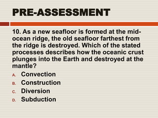 PRE-ASSESSMENT
10. As a new seafloor is formed at the mid-
ocean ridge, the old seafloor farthest from
the ridge is destroyed. Which of the stated
processes describes how the oceanic crust
plunges into the Earth and destroyed at the
mantle?
A. Convection
B. Construction
C. Diversion
D. Subduction
 