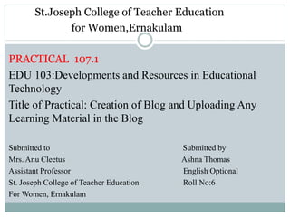 St.Joseph College of Teacher Education
for Women,Ernakulam
PRACTICAL 107.1
EDU 103:Developments and Resources in Educational
Technology
Title of Practical: Creation of Blog and Uploading Any
Learning Material in the Blog
Submitted to Submitted by
Mrs. Anu Cleetus Ashna Thomas
Assistant Professor English Optional
St. Joseph College of Teacher Education Roll No:6
For Women, Ernakulam
 