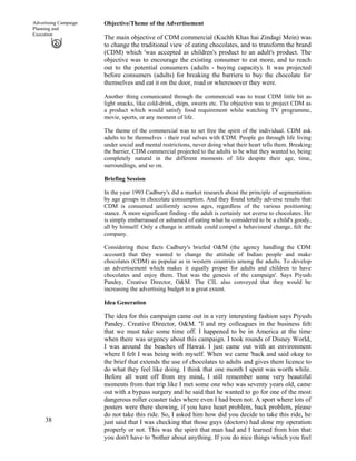 38
Advertising Campaign
Planning and
Execution
Objective/Theme of the Advertisement
The main objective of CDM commercial (Kuchh Khas hai Zindagi Mein) was
to change the traditional view of eating chocolates, and to transform the brand
(CDM) which 'was accepted as children's product to an adult's product. The
objective was to encourage the existing consumer to eat more, and to reach
out to the potential consumers (adults - buying capacity). It was projected
before consumers (adults) for breaking the barriers to buy the chocolate for
themselves and eat it on the door, road or wheresoever they were.
Another thing comunicated through the commercial was to treat CDM little bit as
light snacks, like cold-drink, chips, sweets etc. The objective was to project CDM as
a product which would satisfy food requirement while watching TV programme,
movie, sports, or any moment of life.
The theme of the commercial was to set free the spirit of the individual. CDM ask
adults to be themselves - their real selves with CDM. People go through life living
under social and mental restrictions, never doing what their heart tells them. Breaking
the barrier, CDM commercial projected to the adults to be what they wanted to, being
completely natural in the different moments of life despite their age, time,
surroundings, and so on.
Briefing Session
In the year 1993 Cadbury's did a market research about the principle of segmentation
by age groups in chocolate consumption. And they found totally adverse results that
CDM is consumed uniformly across ages, regardless of the various positioning
stance. A more significant finding - the adult is certainly not averse to chocolates. He
is simply embarrassed or ashamed of eating what he considered to be a child's goody,
all by himself. Only a change in attitude could compel a behavioural change, felt the
company.
Considering these facts Cadbury's briefed O&M (the agency handling the CDM
account) that they wanted to change the attitude of Indian people and make
chocolates (CDM) as popular as in western countries among the adults. To develop
an advertisement which makes it equally proper for adults and children to have
chocolates and enjoy them. That was the genesis of the campaign'. Says Piyush
Pandey, Creative Director, O&M. The CIL also conveyed that they would be
increasing the advertising budget to a great extent.
Idea Generation
The idea for this campaign came out in a very interesting fashion says Piyush
Pandey. Creative Director, O&M. "I and my colleagues in the business felt
that we must take some time off. I happened to be in America at the time
when there was urgency about this campaign. I took rounds of Disney World,
I was around the beaches of Hawai. I just came out with an environment
where I felt I was being with myself. When we came 'back and said okay to
the brief that extends the use of chocolates to adults and gives them licence to
do what they feel like doing. I think that one month I spent was worth while.
Before all went off from my mind, I still remember some very beautiful
moments from that trip like I met some one who was seventy years old, came
out with a bypass surgery and he said that he wanted to go for one of the most
dangerous roller coaster tides where even I had been not. A sport where lots of
posters were there showing, if you have heart problem, back problem, please
do not take this ride. So, I asked him how did you decide to take this ride, he
just said that I was checking that those guys (doctors) had done my operation
properly or not. This was the spirit that man had and I learned from him that
you don't have to 'bother about anything. If you do nice things which you feel
 