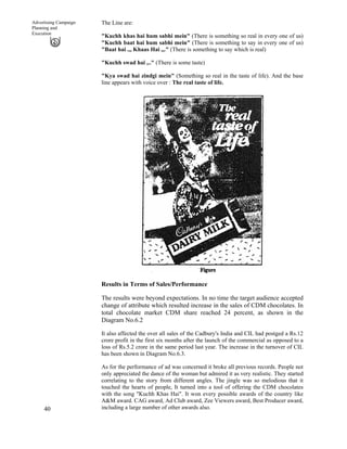 40
Advertising Campaign
Planning and
Execution
The Line are:
"Kuchh khas hai hum sabhi mein" (There is something so real in every one of us)
"Kuchh baat hai hum sabhi mein" (There is something to say in every one of us)
"Baat hai .,, Khaas Hai ,,." (There is something to say which is real)
"Kuchh swad hai ,.." (There is some taste)
"Kya swad hai zindgi mein" (Something so real in the taste of life). And the base
line appears with voice over : The real taste of life.
Results in Terms of Sales/Performance
The results were beyond expectations. In no time the target audience accepted
change of attribute which resulted increase in the sales of CDM chocolates. In
total chocolate market CDM share reached 24 percent, as shown in the
Diagram No.6.2
It also affected the over all sales of the Cadbury's India and CIL had postged a Rs.12
crore profit in the first six months after the launch of the commercial as opposed to a
loss of Rs.5.2 crore in the same period last year. The increase in the turnover of CIL
has been shown in Diagram No.6.3.
As for the performance of ad was concerned it broke all previous records. People not
only appreciated the dance of the woman but admired it as very realistic. They started
correlating to the story from different angles. The jingle was so melodious that it
touched the hearts of people, It turned into a tool of offering the CDM chocolates
with the song "Kuchh Khas Hai". It won every possible awards of the country like
A&M award. CAG award, Ad Club award, Zee Viewers award, Best Producer award,
including a large number of other awards also.
 