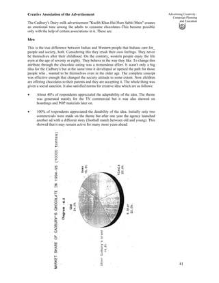 41
Advertising Creativity :
Campaign Planning
and Execution
Creative Association of the Advertisement
The Cadbury's Dairy milk advertisement "Kuchh Khas Hai Hum Sabhi Main" creates
an emotional tune among the adults to consume chocolates.-This became possible
only with the help of certain associations in it. These are:
Idea
This is the true difference between Indian and Western people that Indians care for_
people and society, both. Considering this they crush their own feelings. They never
be themselves after their childhood. On the contrary, western people enjoy the life
even at the age of seventy or eighty. They behave in the way they like. To change this
attribute through the chocolate eating was a tremendous effort. It wasn't only a big
idea for the Cadbury's but at the same time it developed or opened the path for those
people who , wanted to be themselves even in the older age. The complete concept
was effective enough that changed the society attitude to some extent. Now children
are offering chocolates to their parents and they are accepting it. The whole thing was
given a social sanction. It also satisfied norms for creative idea which are as follows:
• About 40% of respondents appreciated the adaptability of the idea. The theme
was generated mainly for the TV commercial but it was also showed on
hoardings and POP materials later on.
• 100% of respondents appreciated the durability of the idea. Initially only two
commercials were made on the theme but after one year the agency launched
another ad with a different story (football match between old and young). This
showed that it may remain active for many more years ahead.
 