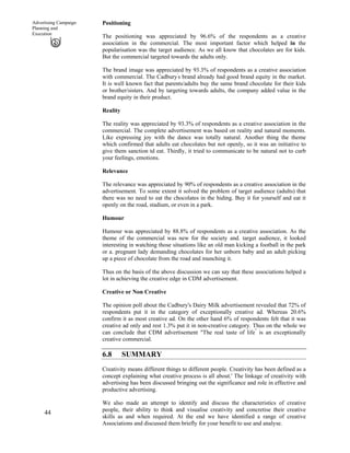 44
Advertising Campaign
Planning and
Execution
Positioning
The positioning was appreciated by 96.6% of the respondents as a creative
association in the commercial. The most important factor which helped in the
popularisation was the target audience. As we all know that chocolates are for kids.
But the commercial targeted towards the adults only.
The brand image was appreciated by 93.3% of respondents as a creative association
with commercial. The Cadbury'
s brand already had good brand equity in the market.
It is well known fact that parents/adults buy the same brand chocolate for their kids
or brother/sisters. And by targeting towards adults, the company added value in the
brand equity in their product.
Reality
The reality was appreciated by 93.3% of respondents as a creative association in the
commercial. The complete advertisement was based on reality and natural moments.
Like expressing joy with the dance was totally natural. Another thing the theme
which confirmed that adults eat chocolates but not openly, so it was an initiative to
give them sanction td eat. Thirdly, it tried to communicate to be natural not to curb
your feelings, emotions.
Relevance
The relevance was appreciated by 90% of respondents as a creative association in the
advertisement. To some extent it solved the problem of target audience (adults) that
there was no need to eat the chocolates in the hiding. Buy it for yourself and eat it
openly on the road, stadium, or even in a park.
Humour
Humour was appreciated by 88.8% of respondents as a creative association. As the
theme of the commercial was new for the society and. target audience, it looked
interesting in watching those situations like an old man kicking a football in the park
or a. pregnant lady demanding chocolates for her unborn baby and an adult picking
up a piece of chocolate from the road and munching it.
Thus on the basis of the above discussion we can say that these associations helped a
lot in achieving the creative edge in CDM advertisement.
Creative or Non Creative
The opinion poll about the Cadbury's Dairy Milk advertisement revealed that 72% of
respondents put it in the category of exceptionally creative ad. Whereas 20.6%
confirm it as most creative ad. On the other hand 6% of respondents felt that it was
creative ad only and rest 1.3% put it in non-creative category. Thus on the whole we
can conclude that CDM advertisement "The real taste of life"
is an exceptionally
creative commercial.
6.8 SUMMARY
Creativity means different things to different people. Creativity has been defined as a
concept explaining what creative process is all about.' The linkage of creativity with
advertising has been discussed bringing out the significance and role in effective and
productive advertising.
We also made an attempt to identify and discuss the characteristics of creative
people, their ability to think and visualise creativity and concretise their creative
skills as and when required. At the end we have identified a range of creative
Associations and discussed them briefly for your benefit to use and analyse.
 