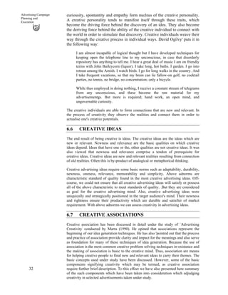 32
Advertising Campaign
Planning and
Execution
curiousity, spontantity and empathy form nucleus of the creative personality.
A creative personality tends to manifest itself through these traits, which
become the driving force behind the discovery of an idea. They also become
the deriving force behind the ability of the creative individual to connect with
the world in order to stimulate that discovery. Creative individuals weave their
way through the creative process in individual ways. David Ogilvy' puts it in
the following way:
I am almost incapable of logical thought but I have developed techniques for
keeping open the telephone line to my unconscious, in case that disorderly
repository has anything to tell me. I hear a great deal of music I am on friendly
terms with John Barleycorn (liquor). I take long, hot baths. I garden. I go into
retreat among the Amish. I watch birds. I go for long walks in the country. And
I take frequent vacations, so that my brain can lie fallow-on golf, no cocktail
parties, no tennis, no bridge, no concentration; only a bicycle.
While thus employed in doing nothing, I receive a constant stream of telegrams
from any unconscious, and these become the raw material for my
advertisementgs. But more is required; hand work, an open mind, and
ungovernable curiosity.
The creative individuals are able to form connections that are new and relevant. In
the process of creativity they observe the realities and connect them in order to
actualise one's creative potentials.
6.6 CREATIVE IDEAS
The end result of being creative is ideas. The creative ideas are the ideas which are
new or relevant. Newness and relevance are the basic qualities on which creative
ideas depend. Ideas that have one or the, other qualities are not creative ideas. It was
also viewed that newness and relevance comprise a tendon of prerequisite for
creative ideas. Creative ideas are new and relevant realities resulting from connection
of old realities. Often this is by-product of analogical or metaphorical thinking.
Creative advertising ideas require some basic norms such as adaptability, durability,
newness, oneness, relevance, memorability and simplicity. Above adnorms are
characteristic standard of quality found in the most creative advertising ideas. Off-
course, we could not ensure that all creative advertising ideas will satisfy or possess
all of the above characteristic to meet standards of quality. .But they are considered
as goal for the creative advertising mind. Also, creative advertising ideas were
uniquically and strategically positioned in the target audience's mind. Their newness
and rightness ensure their productivity which are durable and satisfier of market
requirement. With above adnorms we can assess creativity in advertising ideas.
6.7 CREATIVE ASSOCIATIONS
Creative association has been discussed in detail under the study of `Advertising
Creativity'
conducted by Marra (1990). He opined that associations represent the
beginning of our idea generation techniques. He has also 'pointed out that the process
and practice of association provide clarity and impact for the meanings and also serve
as foundation for many of these techniques of idea generation. Because the use of
association is the most common creative problem solving techniques in-existence and
the making of association is basic to the creative mind. Thus, association are means
for helping creative people to final new and relevant ideas to carry their themes. The
basic concepts used under study have been discussed. However, some of the basic
components signifying creativity which may be termed, as creative association
require further brief description. To this effect we have also presented here summary
of the each components which have been taken into consideration which adjudging
creativity in selected advertisements taken under study.
 