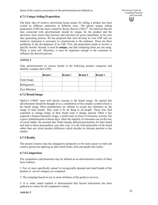 33
Advertising Creativity :
Campaign Planning
and Execution
Some of the creative association in the advertisement are defined as:
6.7.1 Unique Selling Proposition
The basic idea of creative advertising being unique for selling a product has been
coined by different authorities in different ways. The phrase unique selling
proposition (USP) has been coined by Rosser Reeves (1961)10
. He believed that the
idea connected with advertisement should be unique for the product and the
advertiser must ensure that newness and relevance be given importance in his own
idea generating process. He has proposed that each develop its own USP and use
whatever reputation is necessary to communicate to the audience. There are three
guidelines to the development of an USP. First, the proposition needs to involve a
specific benefit. Second, it must be unique, one that competing firms are not using.
Third, it must sell. Therefore, it must be important enough to the consumer to
influence the decision process.
Activity 2
Take advertisements of various brands in the following product categories and
identify/ compare their USPs.
Brand 1 Brand 2 Brand 3 Brand 4
Toilet Soaps
Refrigerators
Two Wheelers
6.7.2 Brand Image
Ogilvy's (1964)" most well known concept is the brand image. He opined that
advertisement should be thought of as a contribution of the complex symbol which is
the brand image. Most manufacturer are allutant to accept any limitation on the
image of their brands. They want it be all thing to all people. Those who find
expedient to change image of their brand want it change upward. Often it has
acquired a bargain basement image, a useful asset in times of economic scarcity, but
a grave embarrassment in boom days, when the majority of consumers are on the way
of social ladder. He asserted that "build sharply defined personalities for their brand
and stick to those personalities year after year. It is the total personality of the brand
rather than any trivial product difference which decides its ultimate position in the
market.
6.7.3 Reality
The present creative idea has changed its perspective to be more nearer to truth and
creative person are applying an idea which looks, feels and speaks like reality.
6.7.4 Comparison
The comparative advertisement may be defined as an advertisement consist of three
basic features:
I. Two or more specifically named' or recognizably demand and rated brands of the
product or service category are compared.
2. The campaign based on one or more attributes of the goods or services.
5. It is either stated implied or demonstrated that factual information has been
gathered as a basis for the comparative claims.
Activity 3
 