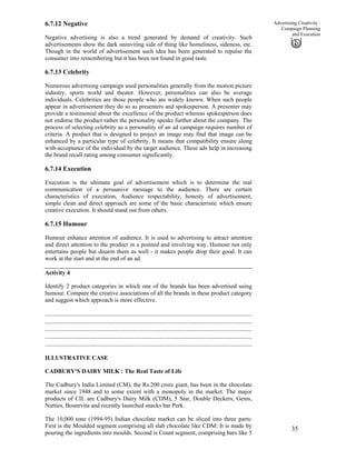 35
Advertising Creativity :
Campaign Planning
and Execution
6.7.12 Negative
Negative advertising is also a trend generated by demand of creativity. Such
advertisements show the dark uninviting side of thing like homeliness, sideness, etc.
Though in the world of advertisement such idea has been generated to repulse the
consumer into remembering but it has been not found in good taste.
6.7.13 Celebrity
Numerous advertising campaign used personalities generally from the motion picture
industry, sports world and theater. However, personalities can also be average
individuals. Celebrities are those people who are widely known. When such people
appear in advertisement they do so as presenters and spokesperson. A presenter may
provide a testimonial about the excellence of the product whereas spokesperson does
not endorse the product rather the personality speaks further about the company. The
process of selecting celebrity as a personality of an ad campaign requires number of
criteria. A product that is designed to project an image may find that image can be
enhanced by a particular type of celebrity. It means that compatibility ensure along
with-acceptance of the individual by the target audience. These ads help in increasing
the brand recall rating among consumer significantly.
6.7.14 Execution
Execution is the ultimate goal of advertisement which is to determine the real
communication of a persuasive message to the audience. There are certain
characteristics of execution, Audience respectability, honesty of advertisement,
simple clean and direct approach are some of the basic characteristic which ensure
creative execution. It should stand out from others.
6.7.15 Humour
Humour enhance attention of audience. It is used to advertising to attract attention
and direct attention to the product in a pointed and involving way. Humour not only
entertains people but disarm them as well - it makes people drop their good. It can
work at the start and at the end of an ad.
Activity 4
Identify 2 product categories in which one of the brands has been advertised using
humour. Compare the creative associations of all the brands in these product category
and suggest which approach is more effective.
..............................................................................................................................
..............................................................................................................................
..............................................................................................................................
..............................................................................................................................
..............................................................................................................................
ILLUSTRATIVE CASE
CADBURY'S DAIRY MILK : The Real Taste of Life
The Cadbury's India Limited (CM), the Rs.200 crore giant, has been in the chocolate
market since 1948 and to some extent with a monopoly in the market. The major
products of CIL are Cadbury's Dairy Milk (CDM), 5 Star, Double Deckers, Gems,
Nutties, Bounrvita and recently launched snacks bar Perk.
The 10,000 tone (1994-95) Indian chocolate market can be sliced into three parts:
First is the Moulded segment comprising all slab chocolate like CDM: It is made by
pouring the ingredients into moulds. Second is Count segment, comprising bars like 5
 