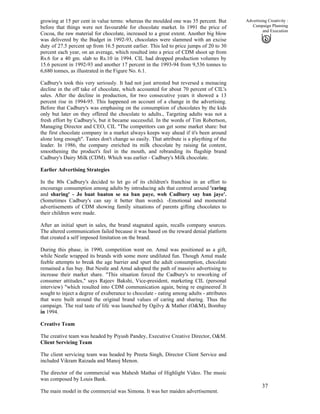 37
Advertising Creativity :
Campaign Planning
and Execution
growing at 15 per cent in value terms: whereas the moulded one was 35 percent. But
before that things were not favourable for chocolate market. In 1991 the price of
Cocoa, the raw material for chocolate, increased to a great extent. Another big blow
was delivered by the Budget in 1992-93, chocolates were slammed with an excise
duty of 27.5 percent up from 16.5 percent earlier. This led to price jumps of 20 to 30
percent each year, on an average, which resulted into a price of CDM shoot up from
Rs.6 for a 40 gm. slab to Rs.10 in 1994. CIL had dropped production volumes by
15.6 percent in 1992-93 and another 17 percent in the 1993-94 from 9,536 tonnes to
6,680 tonnes, as illustrated in the Figure No. 6.1.
Cadbury's took this very seriously. It had not just arrested but reversed a menacing
decline in the off take of chocolate, which accounted for about 70 percent of CIL's
sales. After the decline in production, for two consecutive years it showed a 13
percent rise in 1994-95. This happened on account of a change in the advertising.
Before that Cadbury's was emphasing on the consumption of chocolates by the kids
only but later on they offered the chocolate to adults., Targeting adults was not a
fresh effort by Cadbury's, but it became successful. In the words of Tim Robertson,
Managing Director and CEO, CIL "The competitors can get some market share: but
the first chocolate company in a market always keeps way ahead if it's been around
alone long enough". Tastes don't change so easily. That attribute is a plaything of the
leader. In 1986, the company enriched its milk chocolate by raising fat content,
smoothening the product's feel in the mouth, and rebranding its flagship brand
Cadbury's Dairy Milk (CDM). Which was earlier - Cadbury's Milk chocolate.
Earlier Advertising Strategies
In the 80s Cadbury's decided to let go of its children's franchise in an effort to
encourage consumption among adults by introducing ads that centred around 'caring
and sharing' - Jo baat baaton se na ban paye, woh Cadbury say ban jaye'.
(Sometimes Cadbury's can say it better than words). -Emotional and momental
advertisements of CDM showing family situations of parents gifting chocolates to
their children were made.
After an initial spurt in sales, the brand stagnated again, recalls company sources.
The altered communication failed because it was based on the reward denial platform
that created a self imposed limitation on the brand.
During this phase, in 1990, competition went on. Amul was positioned as a gift,
while Nestle wrapped its brands with some more undiluted fun. Though Amul made
feeble attempts to break the age barrier and spurt the adult consumption, chocolate
remained a fun buy. But Nestle and Amul adopted the path of massive advertising to
increase their market share. "This situation forced the Cadbury's to reworking of
consumer attitudes," says Rajeev Bakshi, Vice-president, marketing CIL (personal
interview) "which resulted into CDM communication again, being re engineered"
.It
sought to inject a degree of exuberance to chocolate - eating among adults - attributes
that were built around the original brand values of caring and sharing. Thus the
campaign. '
The real taste of life'
was launched by Ogilvy & Mather (O&M), Bombay
in 1994.
Creative Team
The creative team was headed by Piyush Pandey, Executive Creative Director, O&M.
Client Servicing Team
The client servicing team was headed by Preeta Singh, Director Client Service and
included Vikram Raizada and Manoj Menon.
The director of the commercial was Mahesh Mathai of Highlight Video. The music
was composed by Louis Bank.
The main model in the commercial was Simona. It was her maiden advertisement.
 