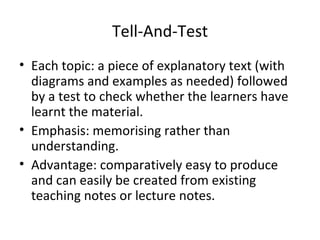 Tell-And-Test Each topic: a piece of explanatory text (with diagrams and examples as needed) followed by a test to check whether the learners have learnt the material. Emphasis: memorising rather than understanding. Advantage: comparatively easy to produce and can easily be created from existing teaching notes or lecture notes. 