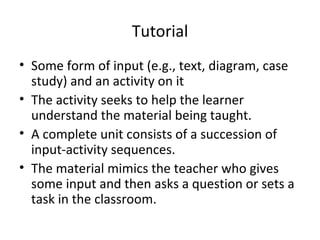 Tutorial Some form of input (e.g., text, diagram, case study) and an activity on it The activity seeks to help the learner understand the material being taught. A complete unit consists of a succession of input-activity sequences.  The material mimics the teacher who gives some input and then asks a question or sets a task in the classroom. 
