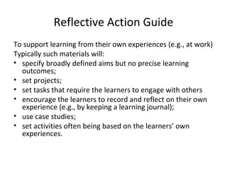 Reflective Action Guide To support learning from their own experiences (e.g., at work) Typically such materials will: specify broadly defined aims but no precise learning outcomes; set projects; set tasks that require the learners to engage with others encourage the learners to record and reflect on their own experience (e.g., by keeping a learning journal); use case studies;  set activities often being based on the learners’ own experiences. 