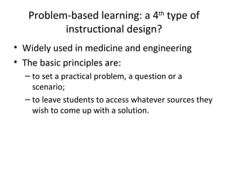 Problem-based learning: a 4 th  type of instructional design? Widely used in medicine and engineering The basic principles are: to set a practical problem,  a question or a scenario ;  to leave students to access whatever sources they wish to come up with a solution. 