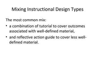 Mixing Instructional Design Types The most common mix: a combination of tutorial to cover outcomes associated with well-defined material,  and reflective action guide to cover less well-defined material. 