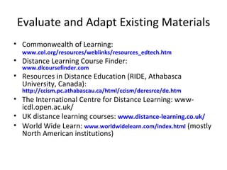 Evaluate and Adapt Existing Materials Commonwealth of Learning:  www.col.org/resources/weblinks/resources_edtech.htm   Distance Learning Course Finder:  www.dlcoursefinder.com   Resources in Distance Education (RIDE, Athabasca University, Canada):  http://ccism.pc.athabascau.ca/html/ccism/deresrce/de.htm The International Centre for Distance Learning: www-icdl.open.ac.uk/ UK distance learning courses:  www.distance-learning.co.uk/ World Wide Learn:  www.worldwidelearn.com/index.html  (mostly North American institutions) 