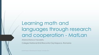 Learning math and
languages through research
and cooperation - MatLan
Ariana-Stanca Vacaretu
Colegiul National Emil Racovita Cluj-Napoca, Romania
Scientix Projects’ Networking Event, Brussels, 16 October 2015
 