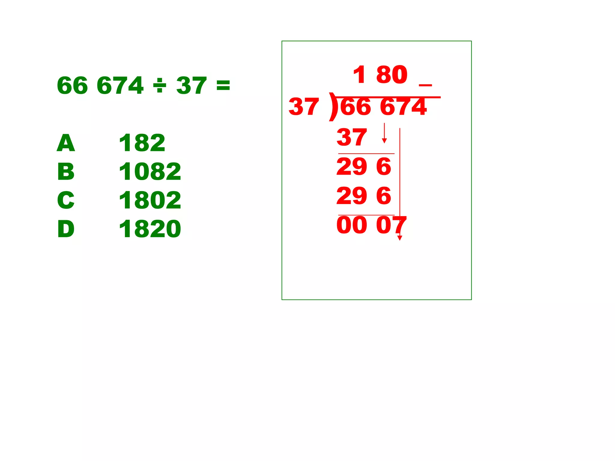 66 674 ÷ 37 = A 182 B 1082 C 1802 D 1820 1 8 0 _ 37  ) 66 674  37 29 6 29 6 00 07  
