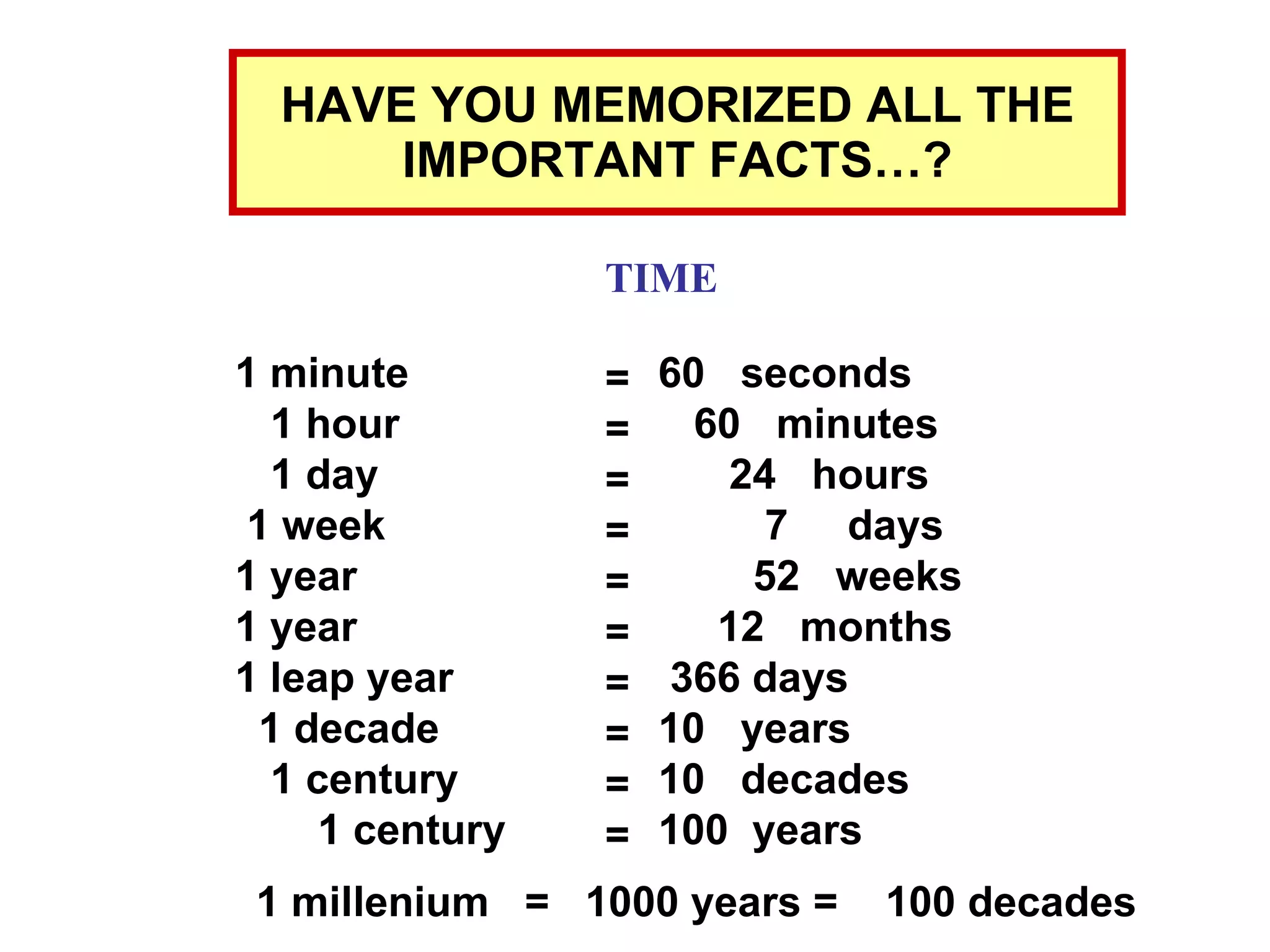 HAVE YOU MEMORIZED ALL THE IMPORTANT FACTS…? TIME 1 minute  1 hour  1 day  1 week  1 year  1 year  1 leap year  1 decade  1 century  1 century = = = = = = = = = = 60  seconds  60  minutes  24  hours  7  days  52  weeks  12  months  366 days  10  years  10  decades  100  years 1 millenium  =  1000 years =  100 decades 
