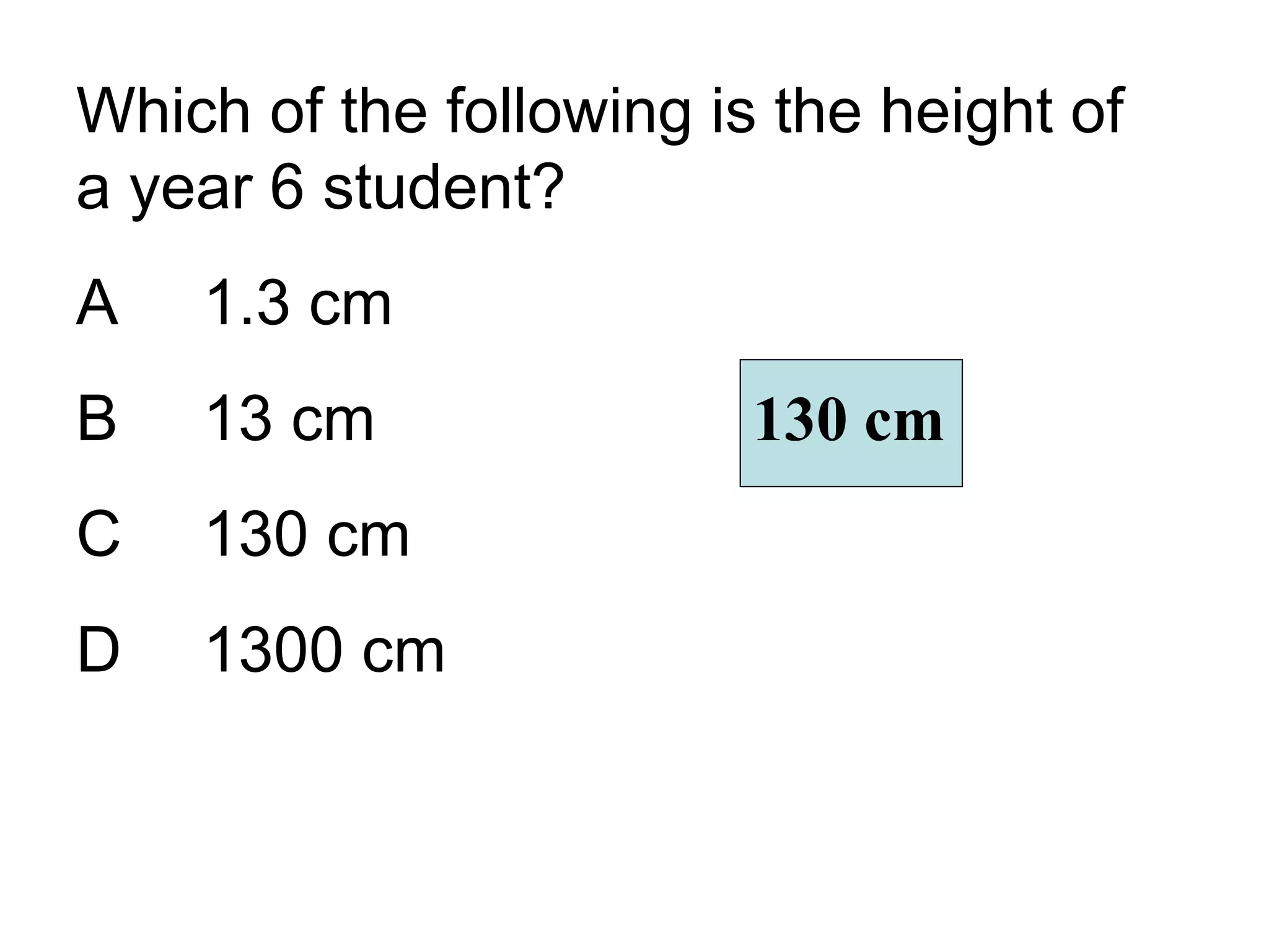 Which of the following is the height of a year 6 student? A 1.3 cm B 13 cm C 130 cm D 1300 cm 130 cm 