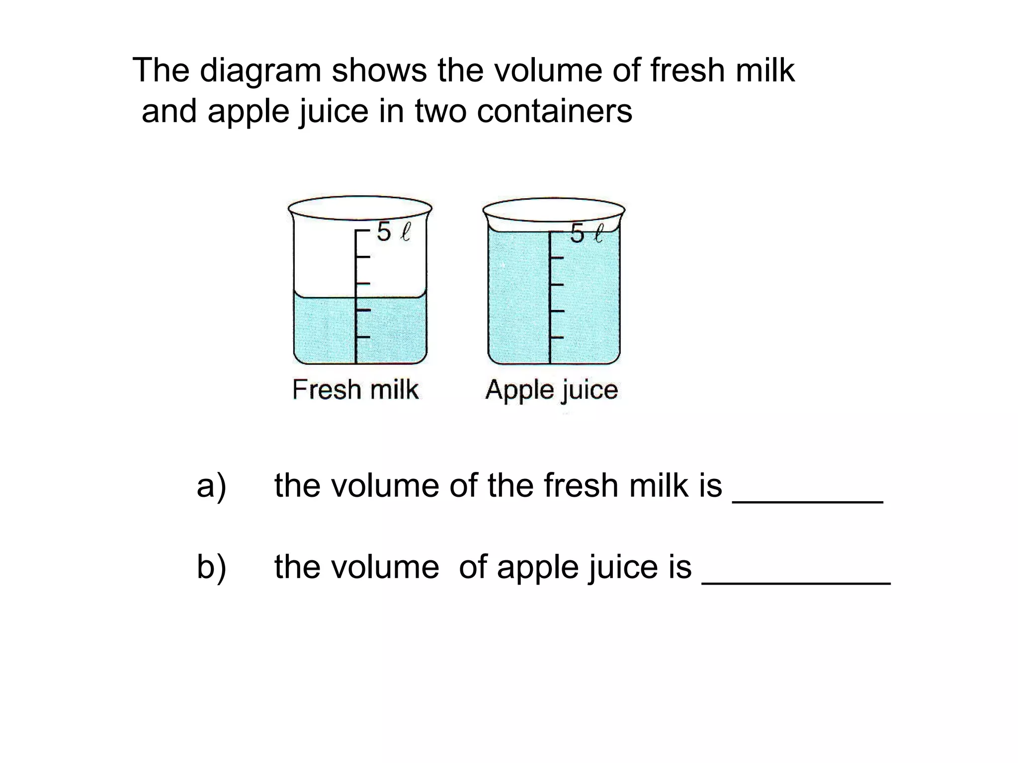 The diagram shows the volume of fresh milk and apple juice in two containers a)  the volume of the fresh milk is ________  b)  the volume  of apple juice is __________ 